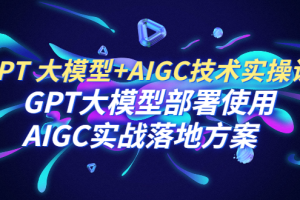 GPT 大模型+AIGC技术实操课：GPT 大模型部署使用 AIGC实战落地方案