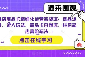 抖店商品卡精细化运营实操班：选品运营、达人玩法、商品卡自然流、抖店起店