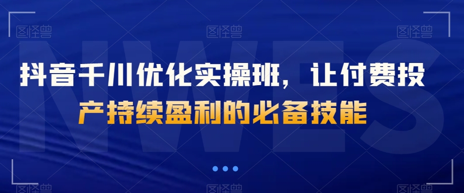 抖音千川优化实操班，让付费投产持续盈利的必备技能-吾爱自习网