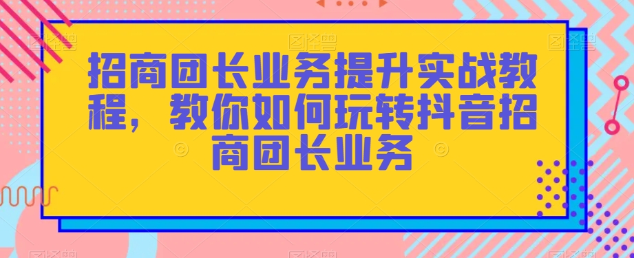 招商团长业务提升实战教程，教你如何玩转抖音招商团长业务-吾爱自习网