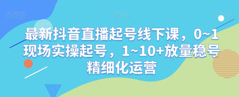 最新抖音直播起号线下课，0~1现场实操起号，1~10+放量稳号精细化运营-吾爱自习网