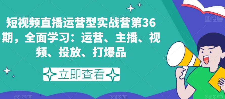 短视频直播运营型实战营第36期，全面学习：运营、主播、视频、投放、打爆品