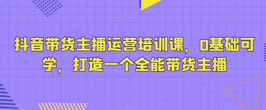 抖音带货主播运营培训课，0基础可学，打造一个全能带货主播插图