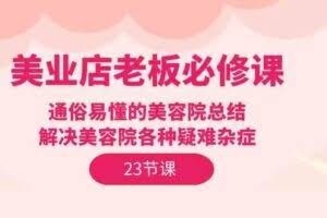 （9986期）美业店老板必修课：通俗易懂的美容院总结，解决美容院各种疑难杂症（23节）