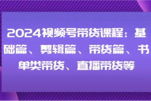 2024视频号带货课程：基础篇、剪辑篇、带货篇、书单类带货、直播带货等