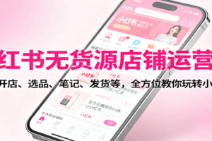 小红书无货源店铺运营课：涵盖开店、选品、笔记、发货等，全方位教你玩转小红书
