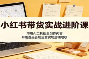 小红书带货实战进阶课:巧用AI工具批量创作内容,开店选品合规运营实现店铺增收